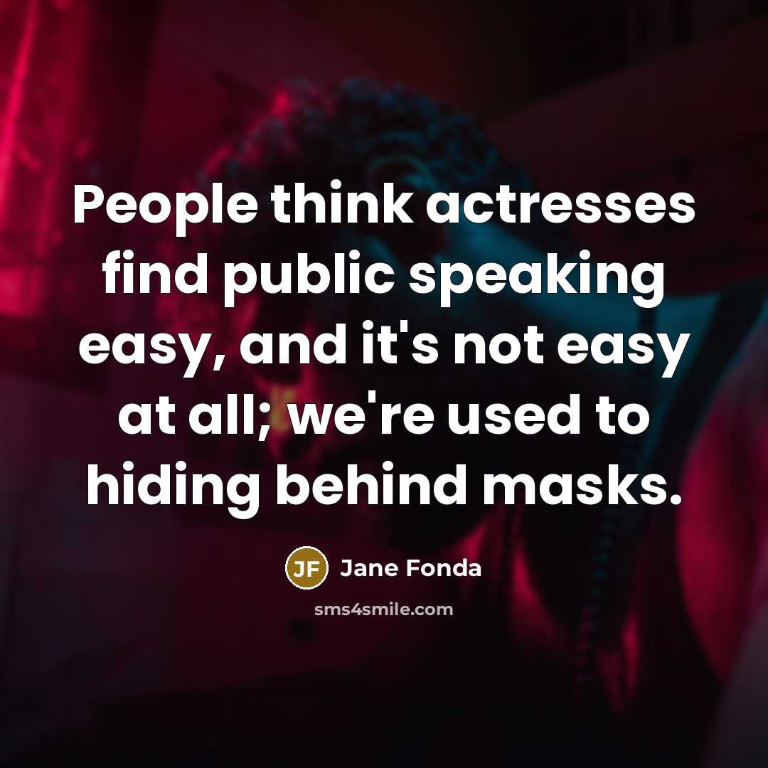 “People think actresses find public speaking easy, and it's not easy at all; we're used to hiding behind masks.” quote by Jane Fonda