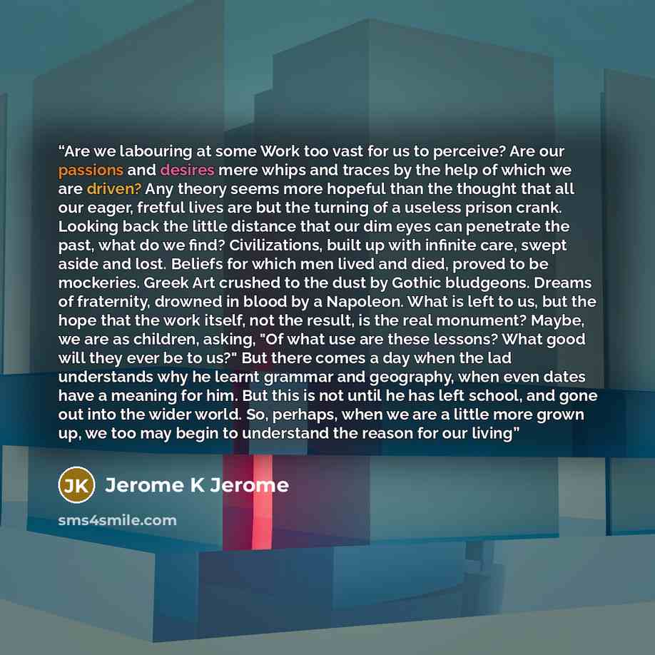 “Are we labouring at some Work too vast for us to perceive? Are our passions and desires mere whips and traces by the help of which we are driven? Any theory seems more hopeful than the thought that all our eager, fretful lives are but the turning of a useless prison crank. Looking back the little…” quote by Jerome K Jerome