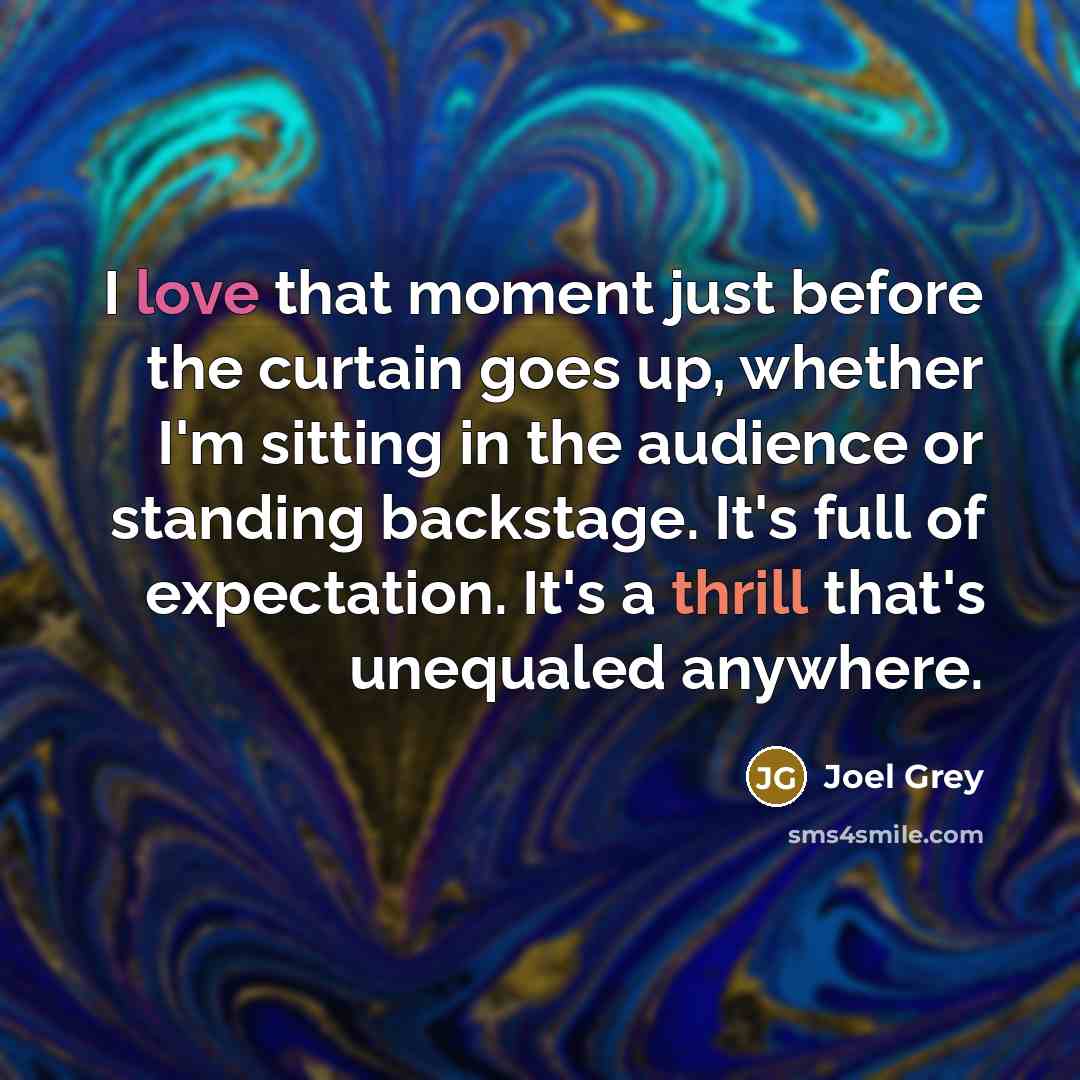 “I love that moment just before the curtain goes up, whether I'm sitting in the audience or standing backstage. It's full of expectation. It's a thrill that's unequaled anywhere.” quote by Joel Grey