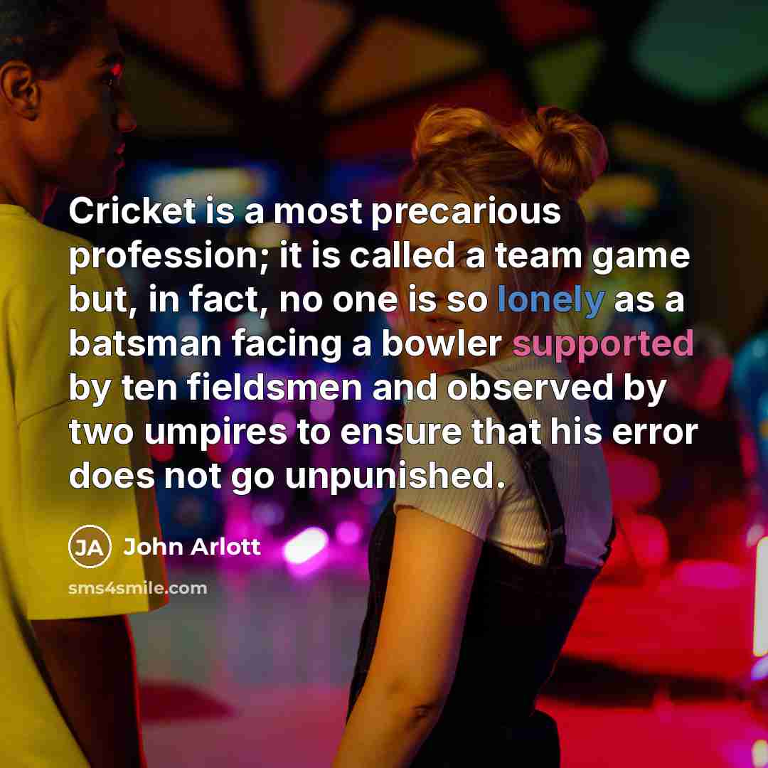 “Cricket is a most precarious profession; it is called a team game but, in fact, no one is so lonely as a batsman facing a bowler supported by ten fieldsmen and observed by two umpires to ensure that his error does not go unpunished.” quote by John Arlott