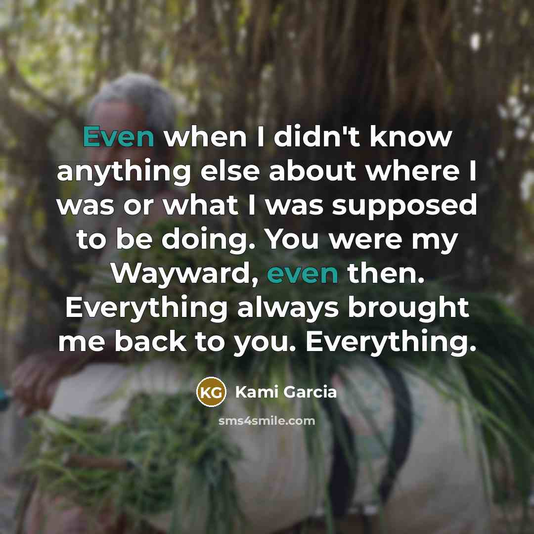 “Even when I didn't know anything else about where I was or what I was supposed to be doing. You were my Wayward, even then. Everything always brought me back to you. Everything.” quote by Kami Garcia