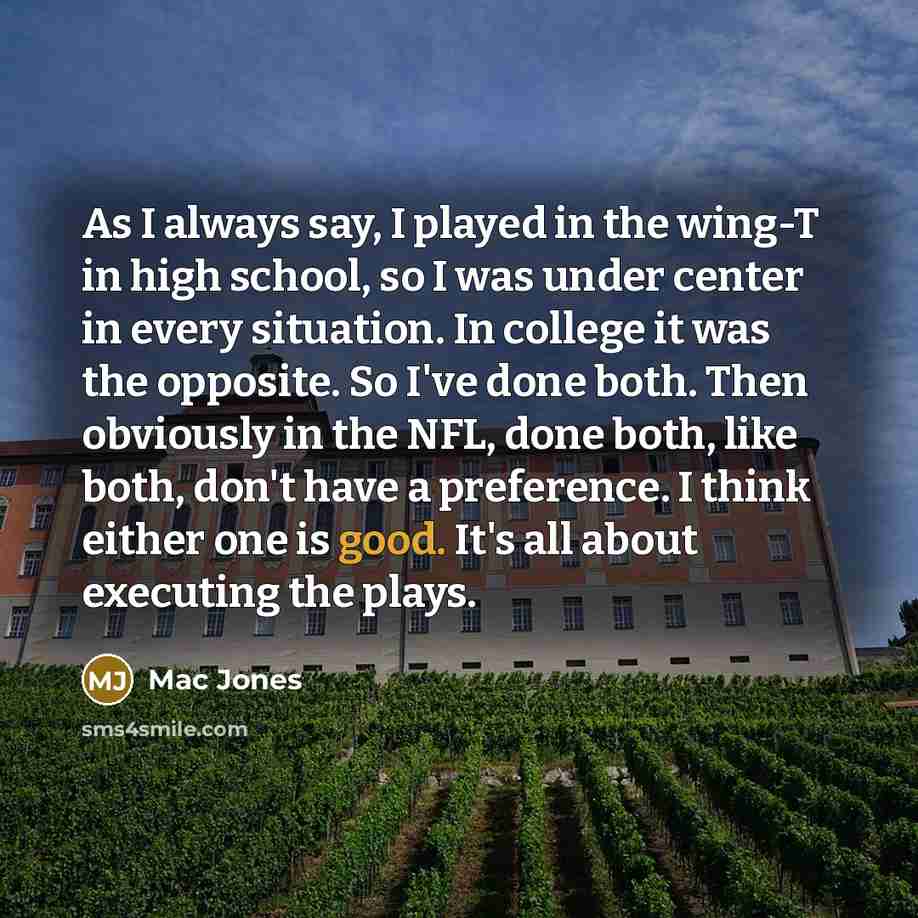 “As I always say, I played in the wing-T in high school, so I was under center in every situation. In college it was the opposite. So I've done both. Then obviously in the NFL, done both, like both, don't have a preference. I think either one is good. It's all about executing the plays.” quote by Mac Jones