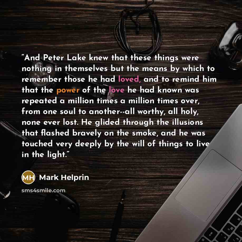 “And Peter Lake knew that these things were nothing in themselves but the means by which to remember those he had loved, and to remind him that the power of the love he had known was repeated a million times a million times over, from one soul to another--all worthy, all holy, none ever lost. He…” quote by Mark Helprin