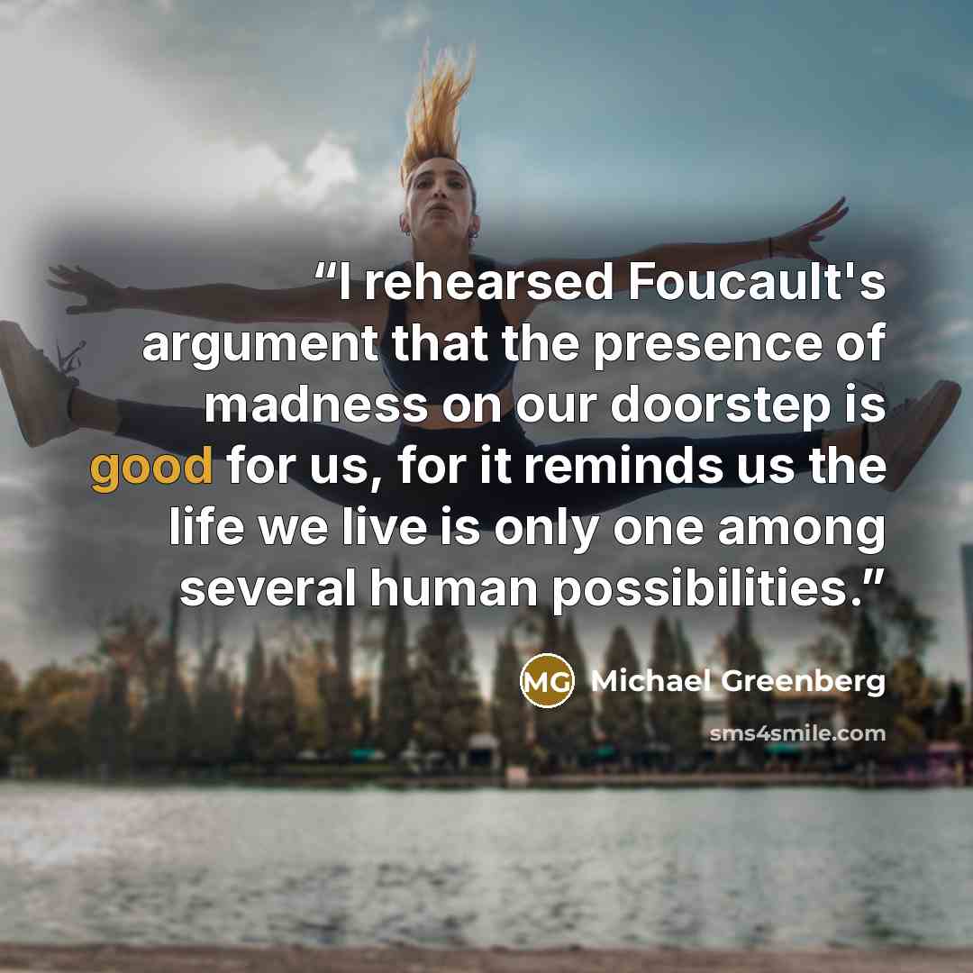 “I rehearsed Foucault's argument that the presence of madness on our doorstep is good for us, for it reminds us the life we live is only one among several human possibilities.” quote by Michael Greenberg
