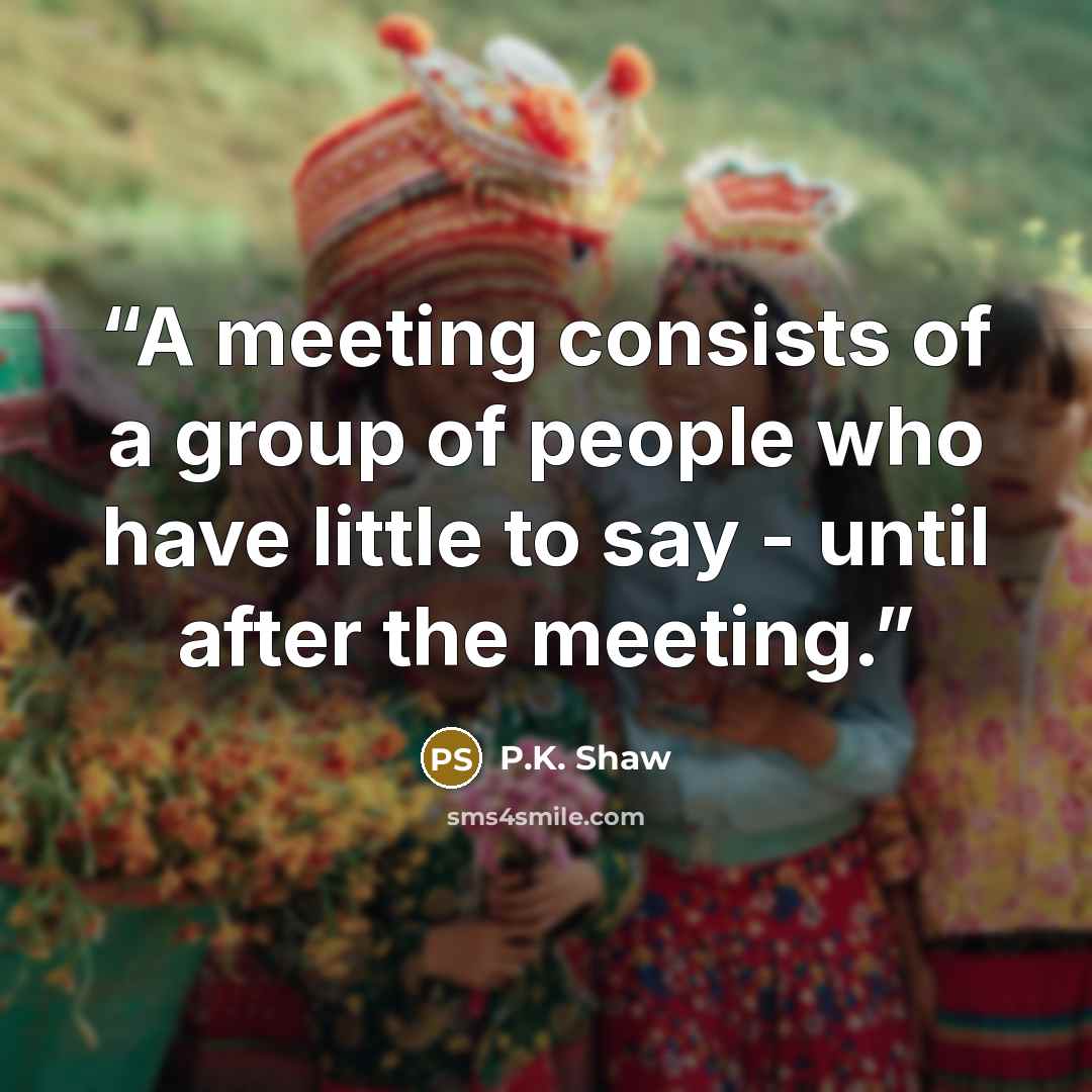 “A meeting consists of a group of people who have little to say - until after the meeting.” quote by P.K. Shaw