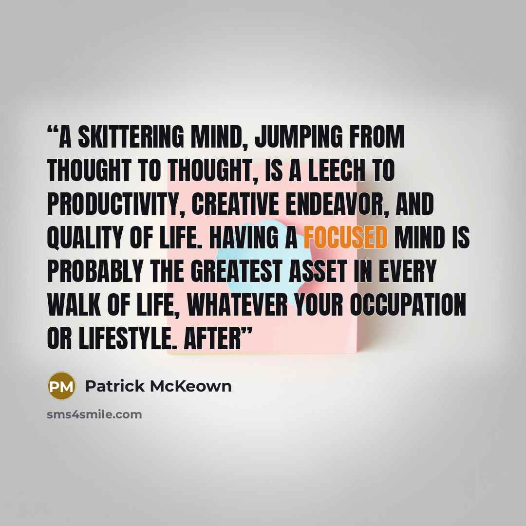 “A skittering mind, jumping from thought to thought, is a leech to productivity, creative endeavor, and quality of life. Having a focused mind is probably the greatest asset in every walk of life, whatever your occupation or lifestyle. After” quote by Patrick McKeown