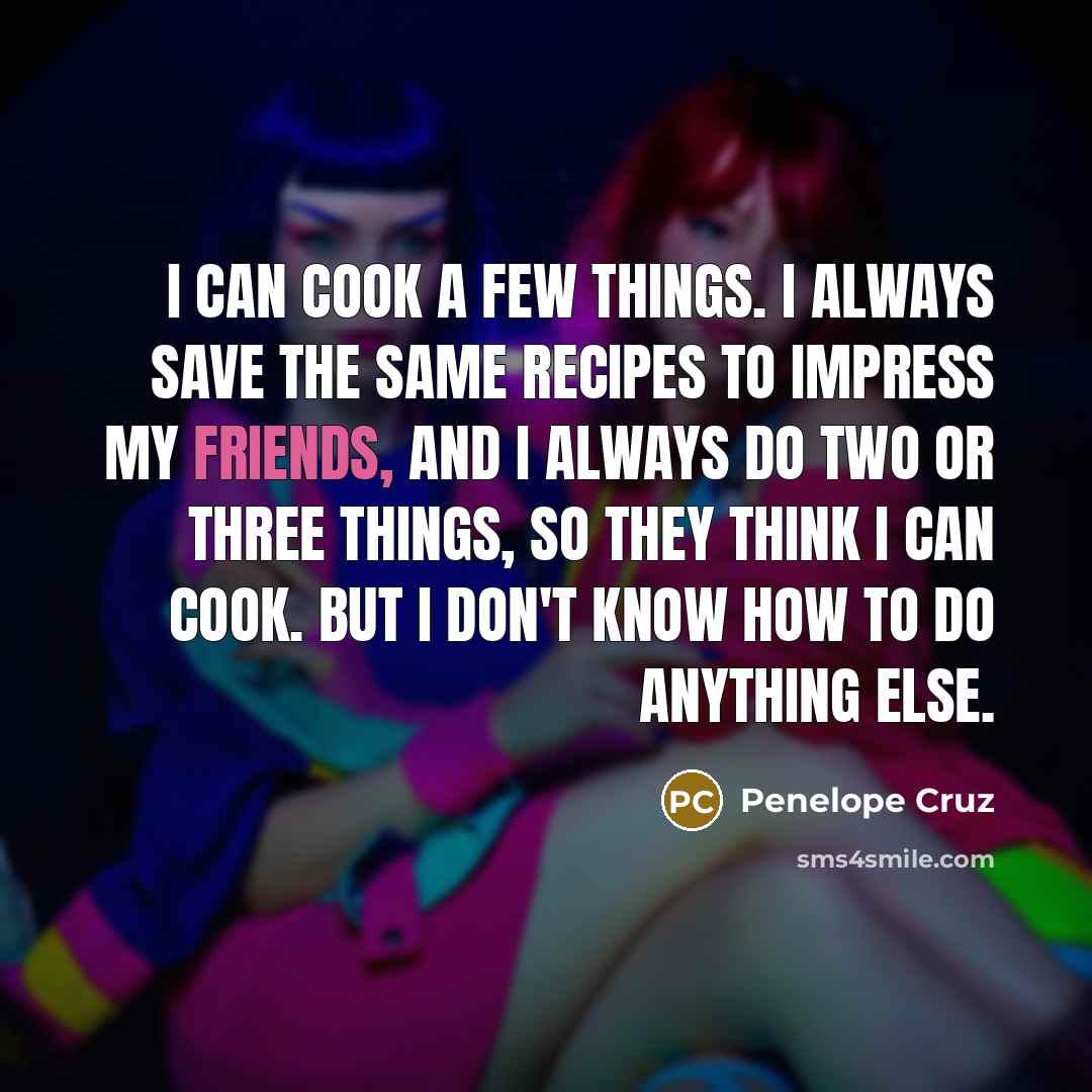 “I can cook a few things. I always save the same recipes to impress my friends, and I always do two or three things, so they think I can cook. But I don't know how to do anything else.” quote by Penelope Cruz