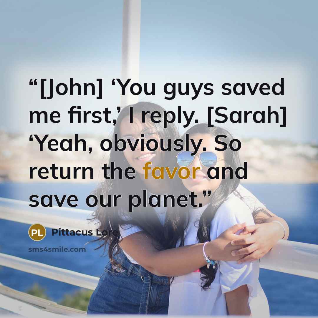 “[John] ‘You guys saved me first,’ I reply. [Sarah] ‘Yeah, obviously. So return the favor and save our planet.” quote by Pittacus Lore