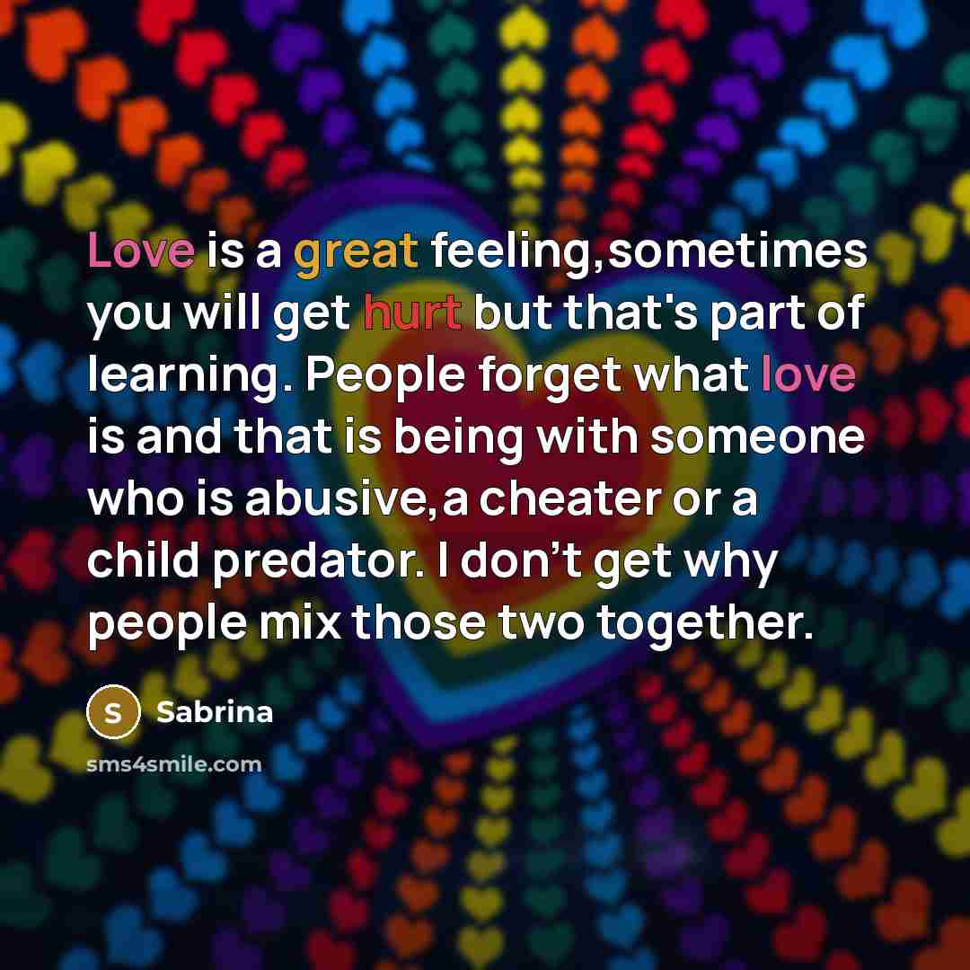 “Love is a great feeling,sometimes you will get hurt but that's part of learning. People forget what love is and that is being with someone who is abusive,a cheater or a child predator. I don't get why people mix those two together.” quote by Sabrina