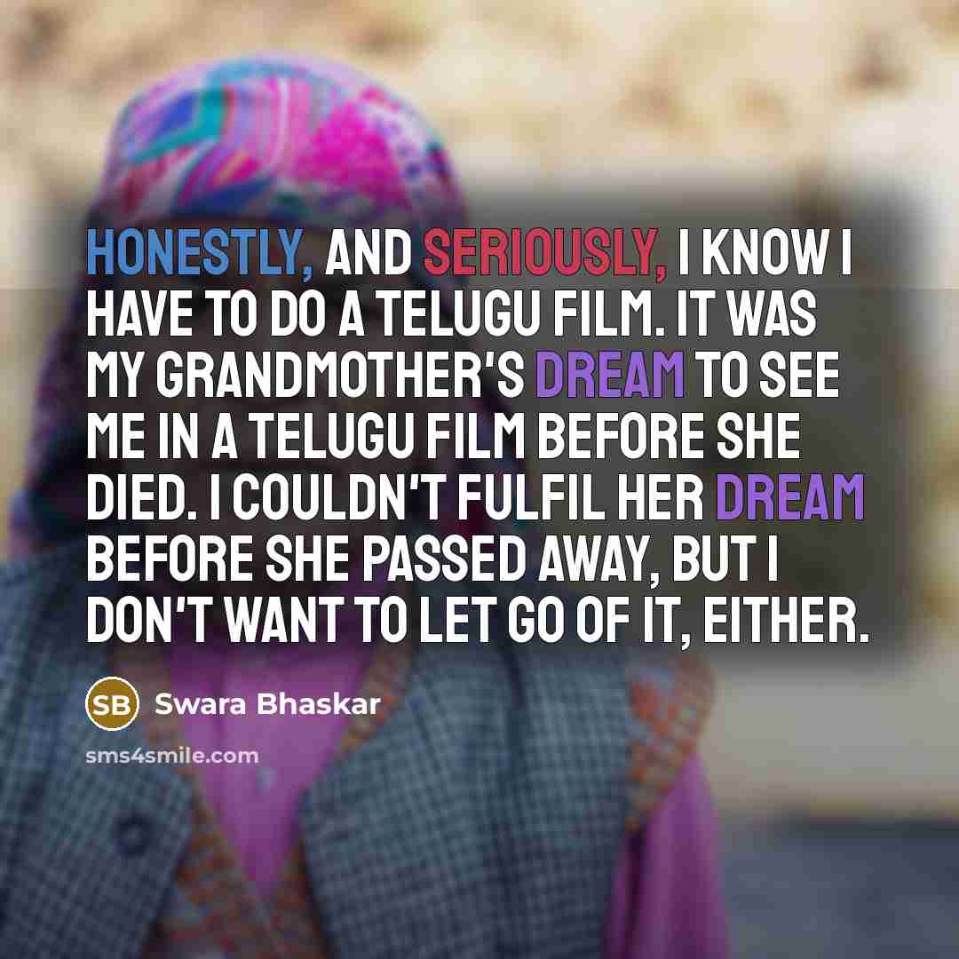 “Honestly, and seriously, I know I have to do a Telugu film. It was my grandmother's dream to see me in a Telugu film before she died. I couldn't fulfil her dream before she passed away, but I don't want to let go of it, either.” quote by Swara Bhaskar