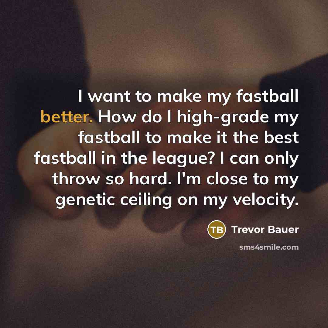 “I want to make my fastball better. How do I high-grade my fastball to make it the best fastball in the league? I can only throw so hard. I'm close to my genetic ceiling on my velocity.” quote by Trevor Bauer