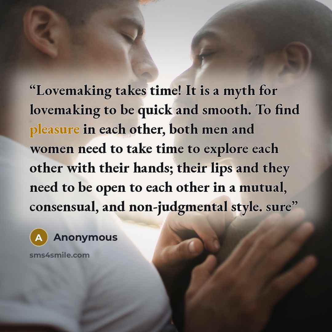 “Lovemaking takes time! It is a myth for lovemaking to be quick and smooth. To find pleasure in each other, both men and women need to take time to explore each other with their hands; their lips and they need to be open to each other in a mutual, consensual, and non-judgmental style. sure” quote by Anonymous