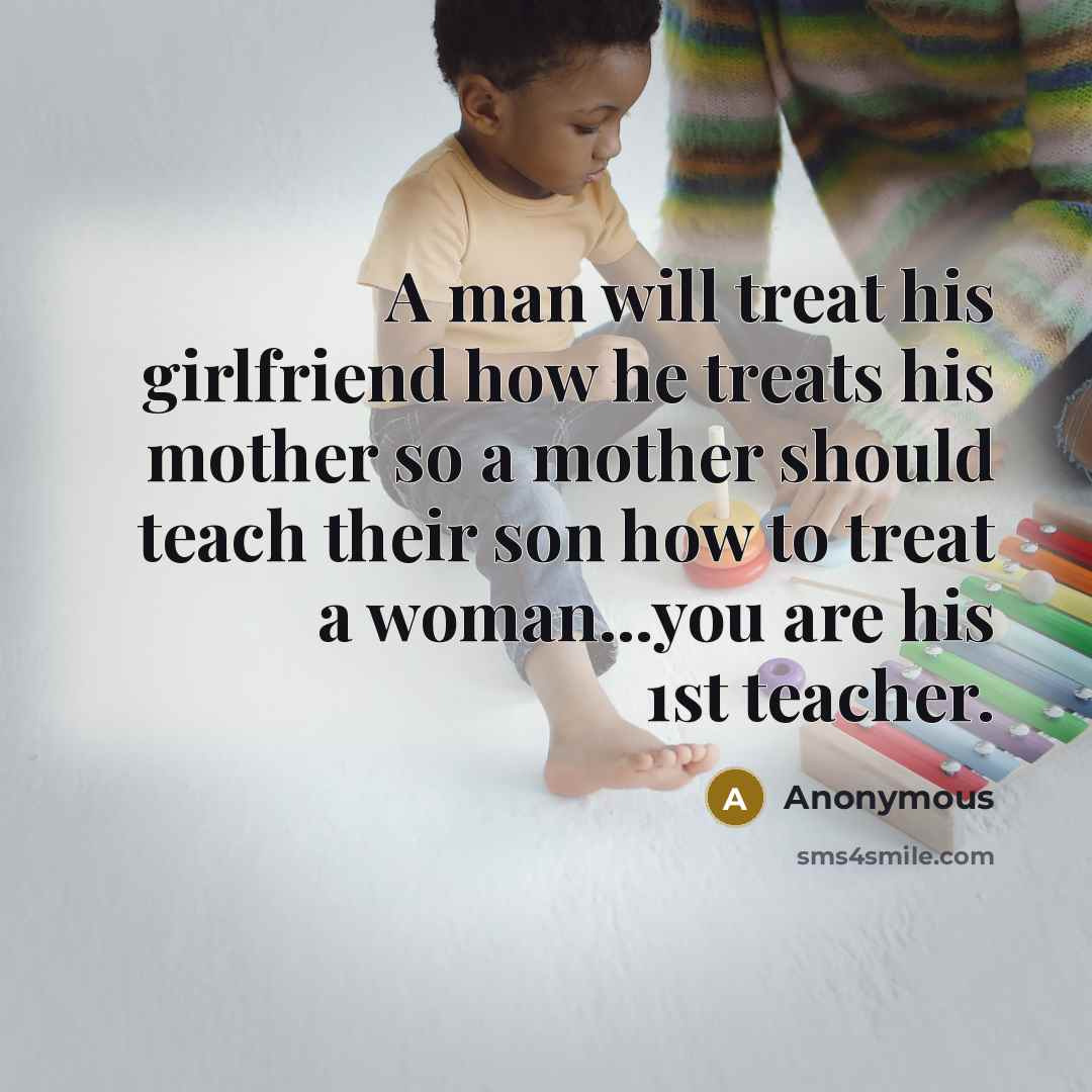“A man will treat his girlfriend how he treats his mother so a mother should teach their son how to treat a woman...you are his 1st teacher.” quote by Anonymous