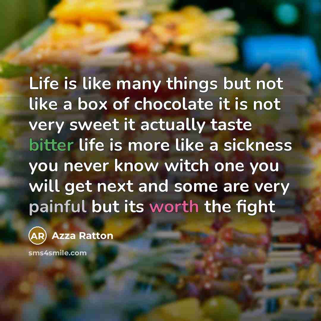 “Life is like many things but not like a box of chocolate it is not very sweet it actually taste bitter life is more like a sickness you never know witch one you will get next and some are very painful but its worth the fight” quote by Azza Ratton