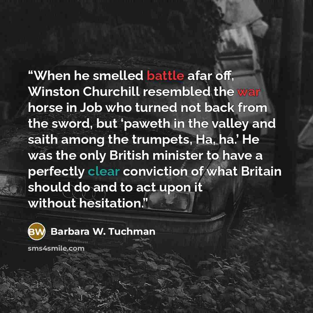 “When he smelled battle afar off, Winston Churchill resembled the war horse in Job who turned not back from the sword, but ‘paweth in the valley and saith among the trumpets, Ha, ha.’ He was the only British minister to have a perfectly clear conviction of what Britain should do and to act upon it…” quote by Barbara W. Tuchman