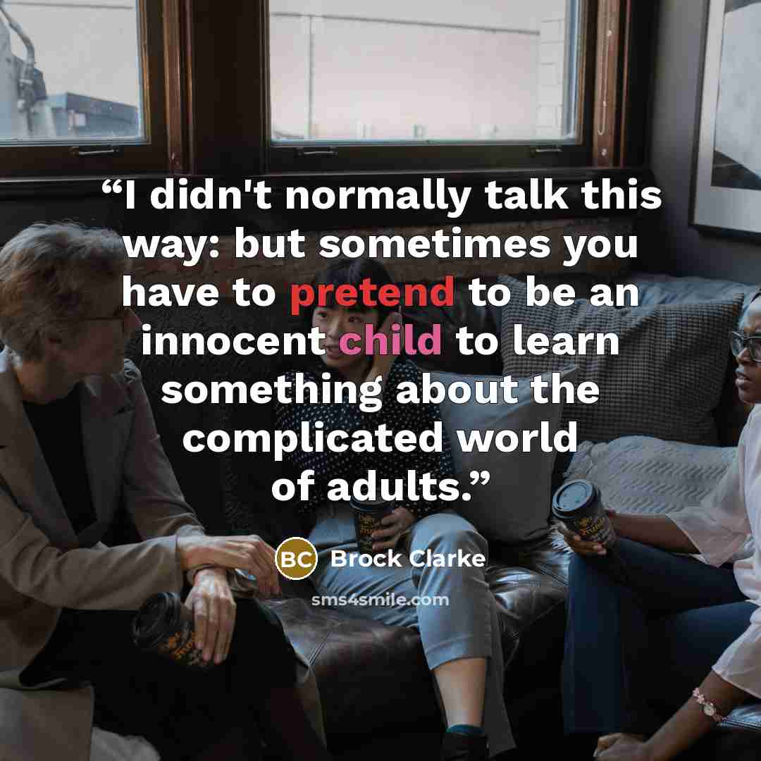 “I didn't normally talk this way: but sometimes you have to pretend to be an innocent child to learn something about the complicated world of adults.” quote by Brock Clarke