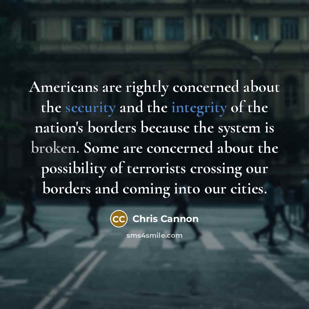 “Americans are rightly concerned about the security and the integrity of the nation's borders because the system is broken. Some are concerned about the possibility of terrorists crossing our borders and coming into our cities.” quote by Chris Cannon