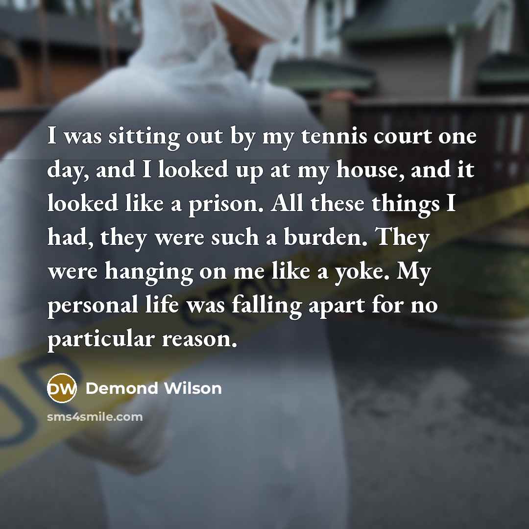 “I was sitting out by my tennis court one day, and I looked up at my house, and it looked like a prison. All these things I had, they were such a burden. They were hanging on me like a yoke. My personal life was falling apart for no particular reason.” quote by Demond Wilson
