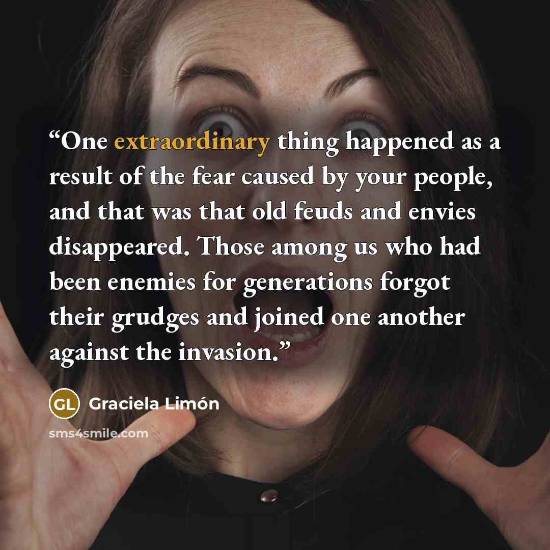 “One extraordinary thing happened as a result of the fear caused by your people, and that was that old feuds and envies disappeared. Those among us who had been enemies for generations forgot their grudges and joined one another against the invasion.” quote by Graciela Limón