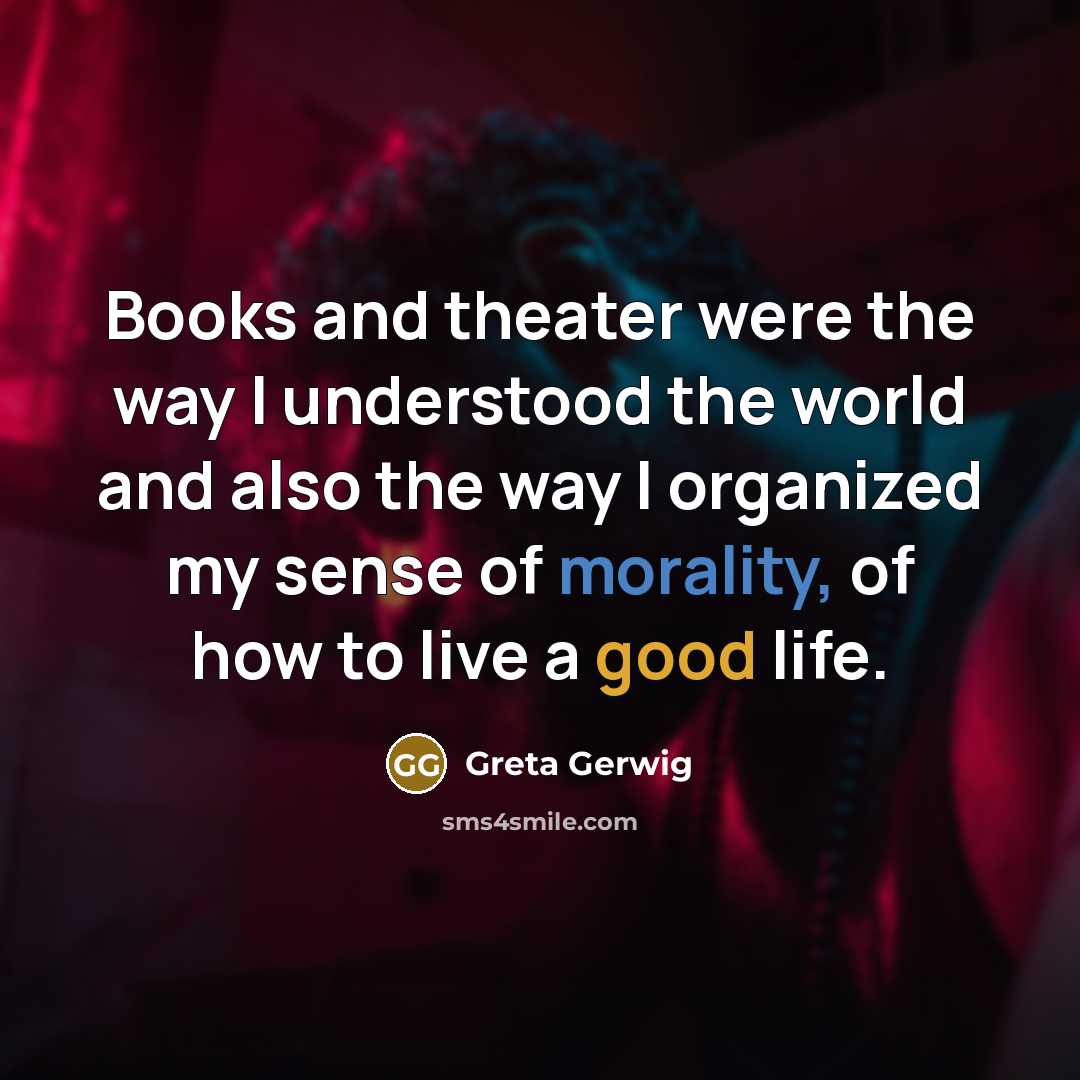 “Books and theater were the way I understood the world and also the way I organized my sense of morality, of how to live a good life.” quote by Greta Gerwig