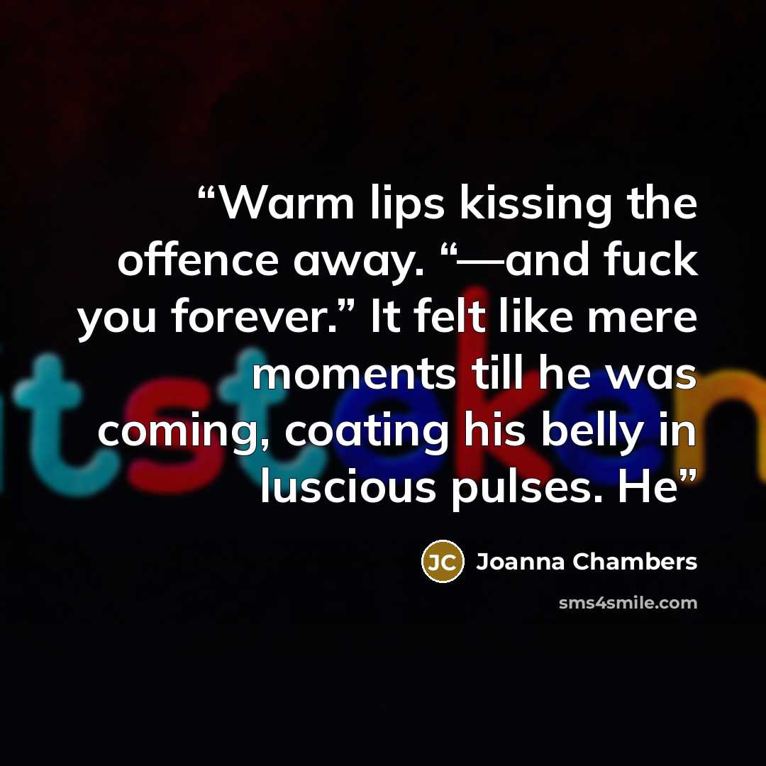 “Warm lips kissing the offence away. “—and fuck you forever.” It felt like mere moments till he was coming, coating his belly in luscious pulses. He” quote by Joanna Chambers