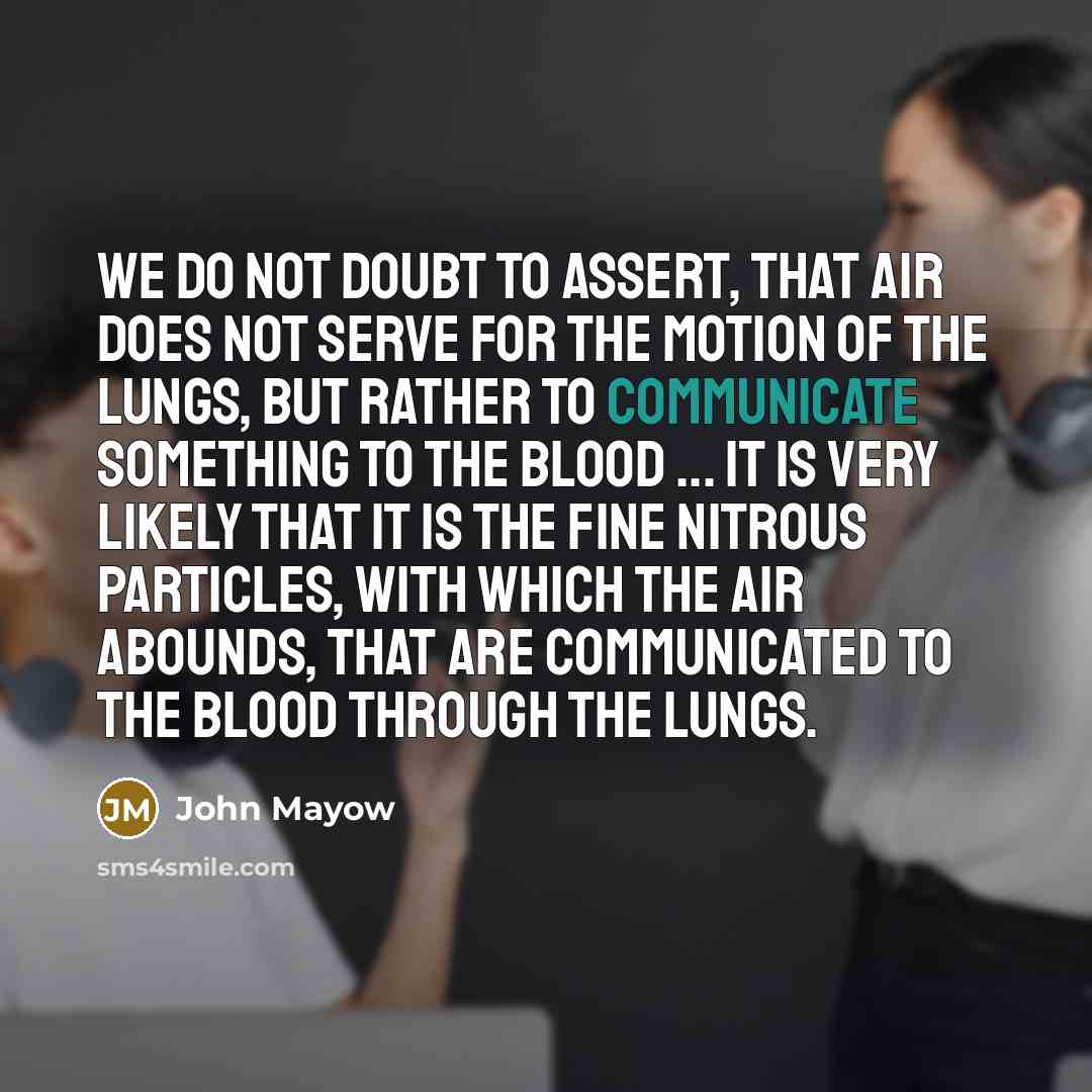 “We do not doubt to assert, that air does not serve for the motion of the lungs, but rather to communicate something to the blood ... It is very likely that it is the fine nitrous particles, with which the air abounds, that are communicated to the blood through the lungs.” quote by John Mayow