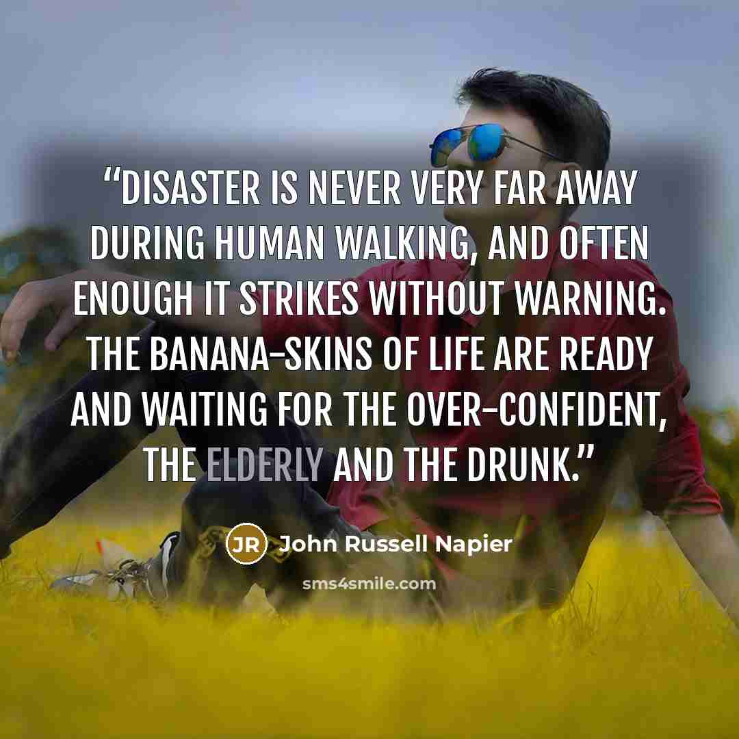 “Disaster is never very far away during human walking, and often enough it strikes without warning. The banana-skins of life are ready and waiting for the over-confident, the elderly and the drunk.” quote by John Russell Napier