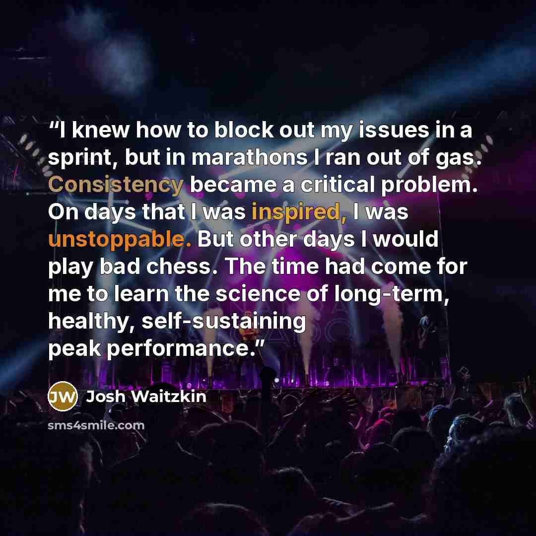 “I knew how to block out my issues in a sprint, but in marathons I ran out of gas. Consistency became a critical problem. On days that I was inspired, I was unstoppable. But other days I would play bad chess. The time had come for me to learn the science of long-term, healthy, self-sustaining peak…” quote by Josh Waitzkin