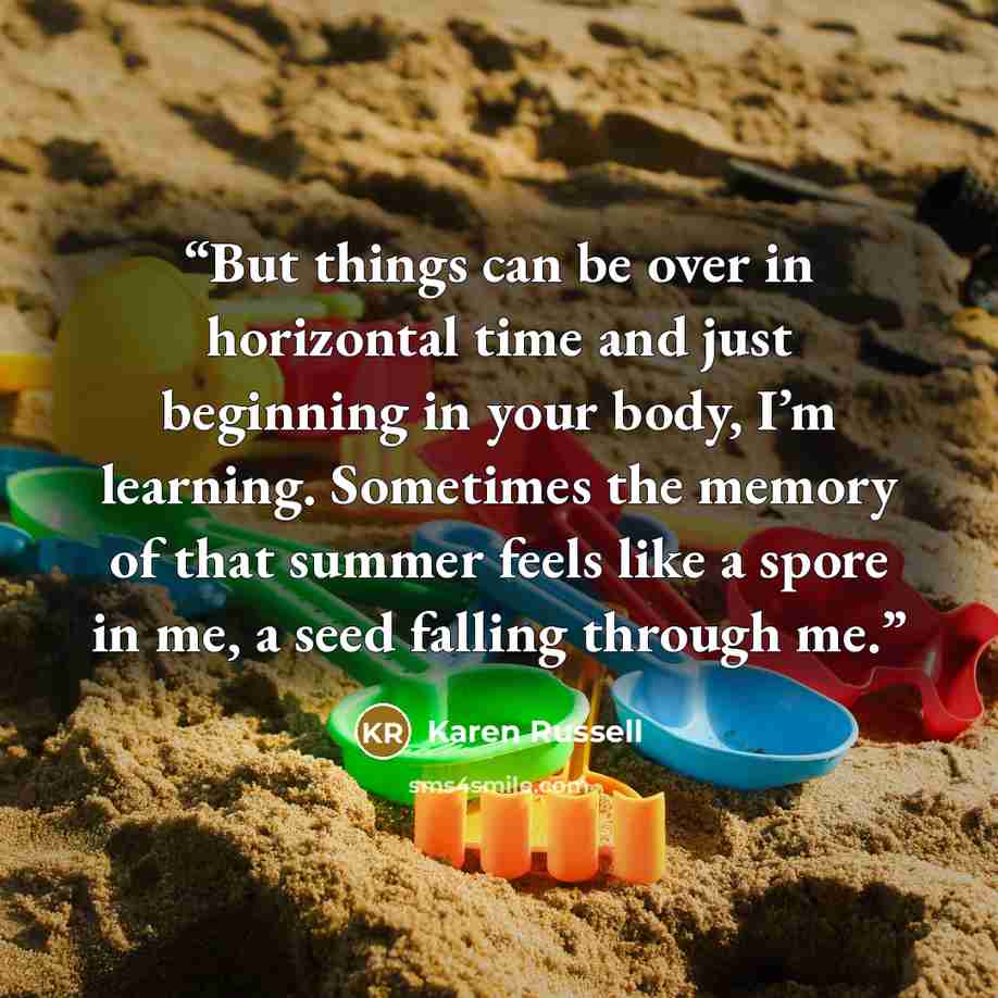 “But things can be over in horizontal time and just beginning in your body, I’m learning. Sometimes the memory of that summer feels like a spore in me, a seed falling through me.” quote by Karen Russell