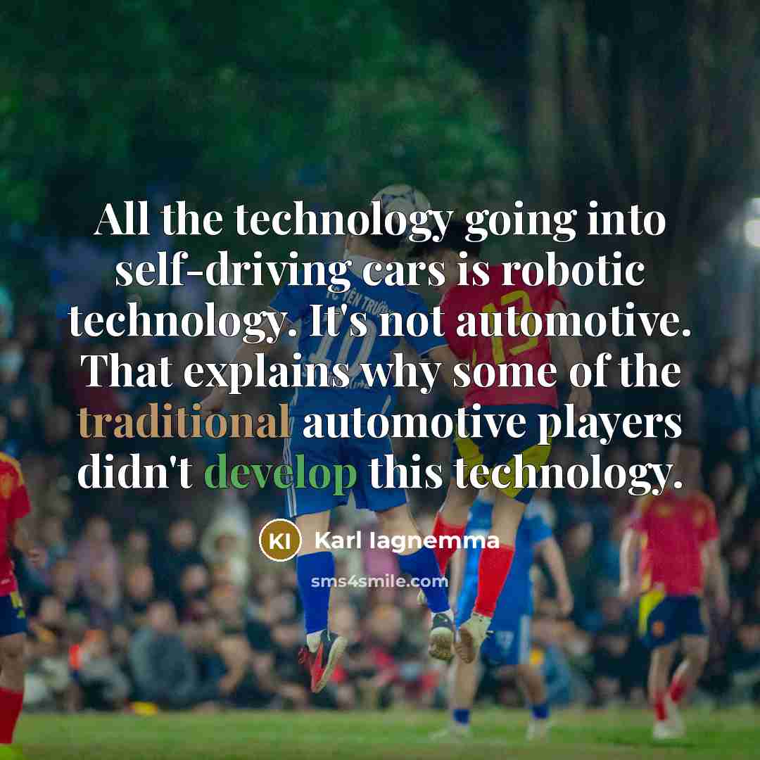 “All the technology going into self-driving cars is robotic technology. It's not automotive. That explains why some of the traditional automotive players didn't develop this technology.” quote by Karl Iagnemma
