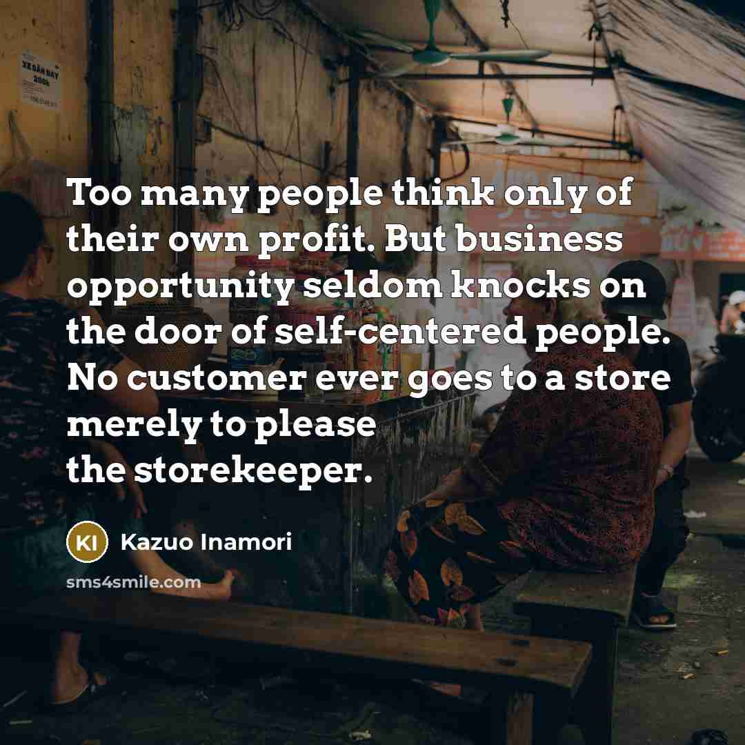 “Too many people think only of their own profit. But business opportunity seldom knocks on the door of self-centered people. No customer ever goes to a store merely to please the storekeeper.” quote by Kazuo Inamori