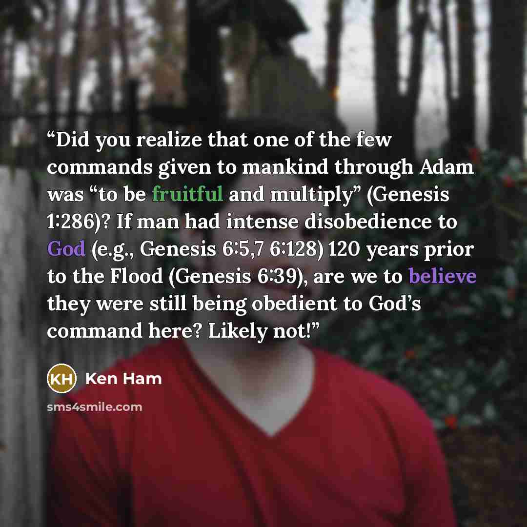 “Did you realize that one of the few commands given to mankind through Adam was “to be fruitful and multiply” (Genesis 1:286)? If man had intense disobedience to God (e.g., Genesis 6:5,7 6:128) 120 years prior to the Flood (Genesis 6:39), are we to believe they were still being obedient to God’s…” quote by Ken Ham