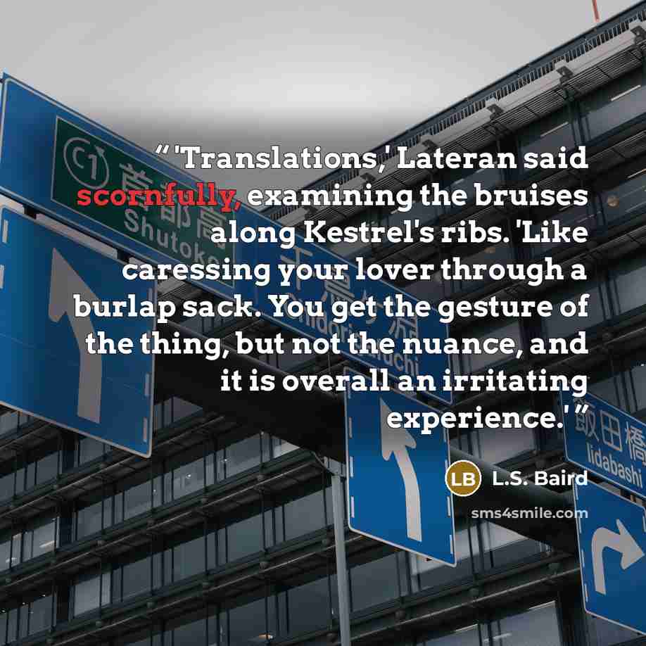 “'Translations,' Lateran said scornfully, examining the bruises along Kestrel's ribs. 'Like caressing your lover through a burlap sack. You get the gesture of the thing, but not the nuance, and it is overall an irritating experience.'” quote by L.S. Baird