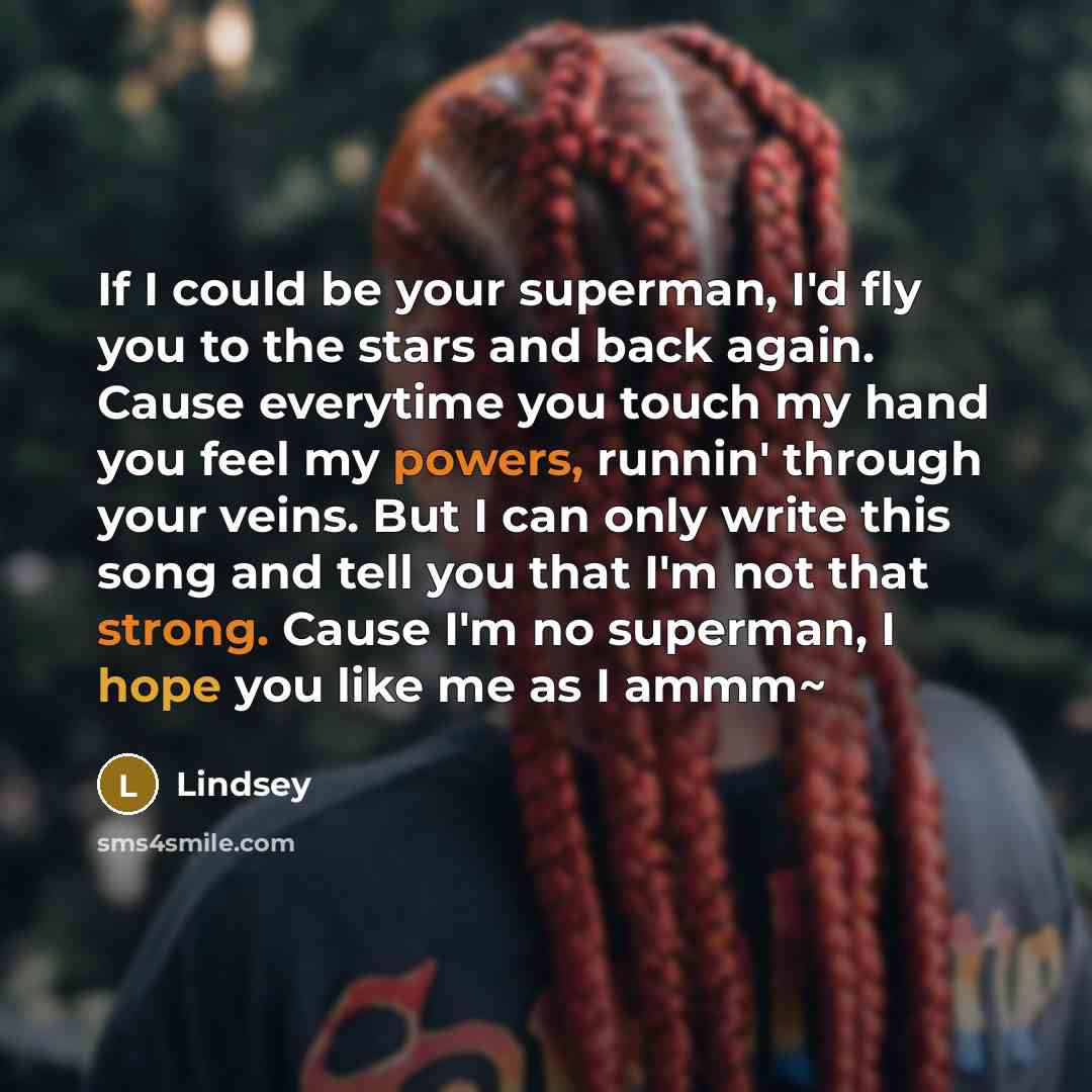 “If I could be your superman, I'd fly you to the stars and back again. Cause everytime you touch my hand you feel my powers, runnin' through your veins. But I can only write this song and tell you that I'm not that strong. Cause I'm no superman, I hope you like me as I ammm~” quote by Lindsey