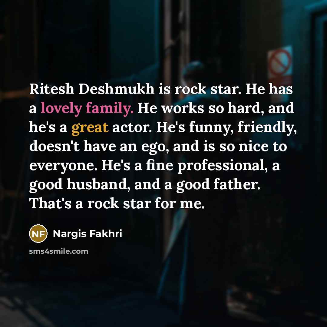 “Ritesh Deshmukh is rock star. He has a lovely family. He works so hard, and he's a great actor. He's funny, friendly, doesn't have an ego, and is so nice to everyone. He's a fine professional, a good husband, and a good father. That's a rock star for me.” quote by Nargis Fakhri