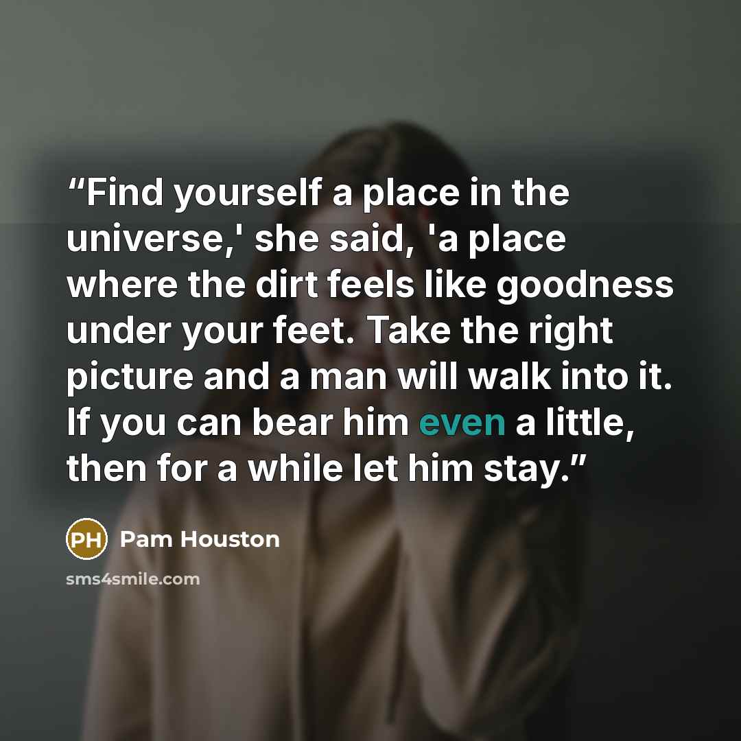 “Find yourself a place in the universe,' she said, 'a place where the dirt feels like goodness under your feet. Take the right picture and a man will walk into it. If you can bear him even a little, then for a while let him stay.” quote by Pam Houston