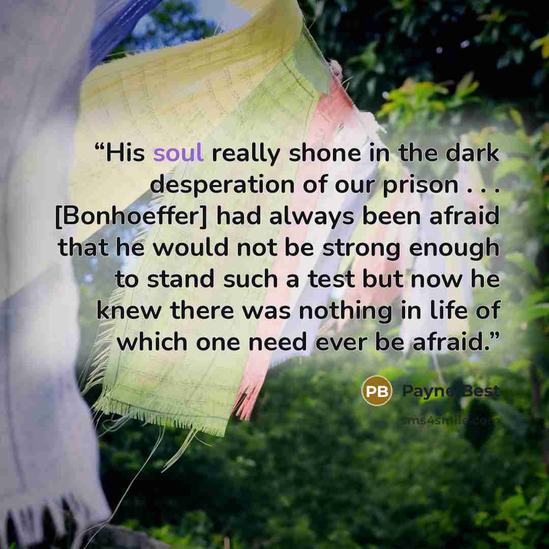 “His soul really shone in the dark desperation of our prison . . . [Bonhoeffer] had always been afraid that he would not be strong enough to stand such a test but now he knew there was nothing in life of which one need ever be afraid.” quote by Payne Best
