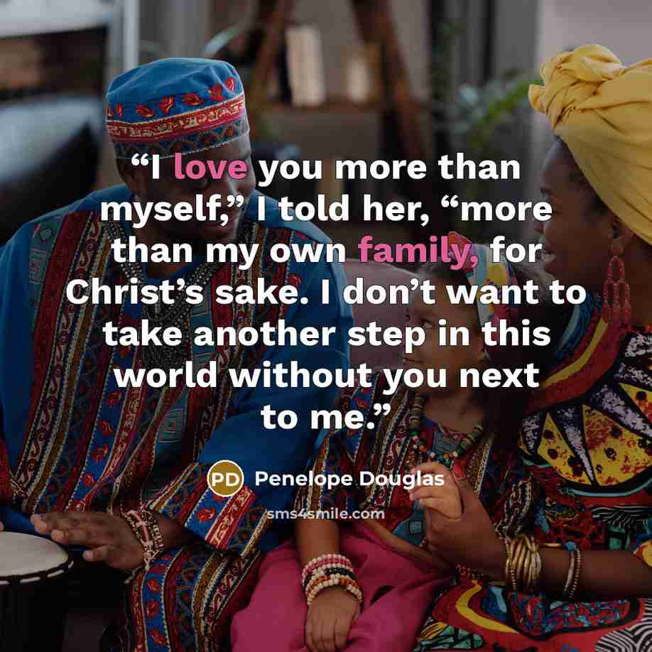 “I love you more than myself,” I told her, “more than my own family, for Christ’s sake. I don’t want to take another step in this world without you next to me.” quote by Penelope Douglas
