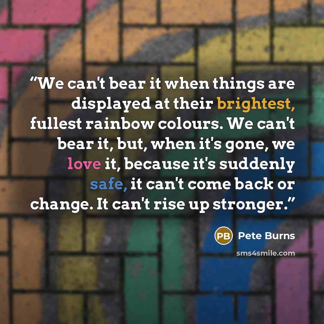 “We can't bear it when things are displayed at their brightest, fullest rainbow colours. We can't bear it, but, when it's gone, we love it, because it's suddenly safe, it can't come back or change. It can't rise up stronger.” quote by Pete Burns