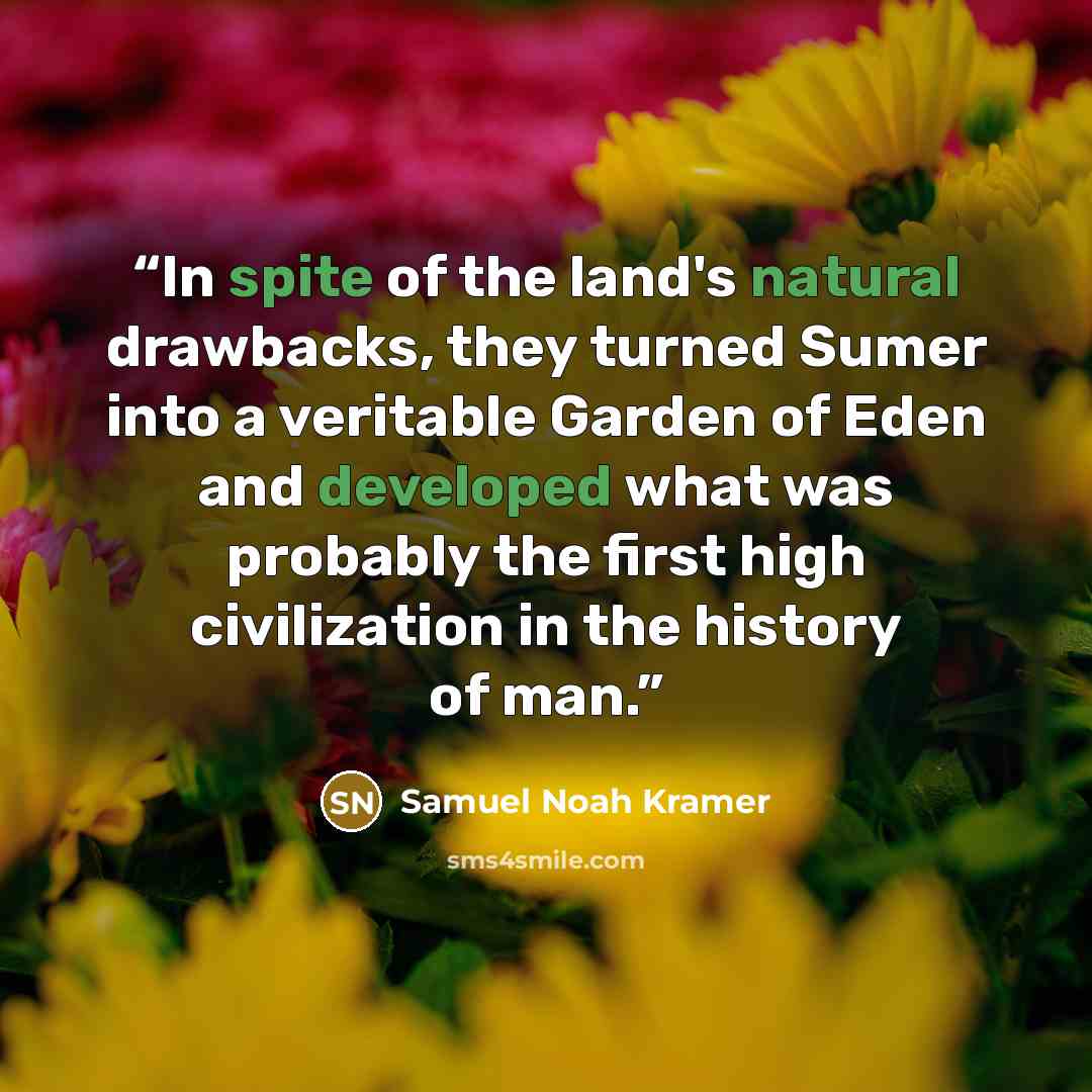 “In spite of the land's natural drawbacks, they turned Sumer into a veritable Garden of Eden and developed what was probably the first high civilization in the history of man.” quote by Samuel Noah Kramer