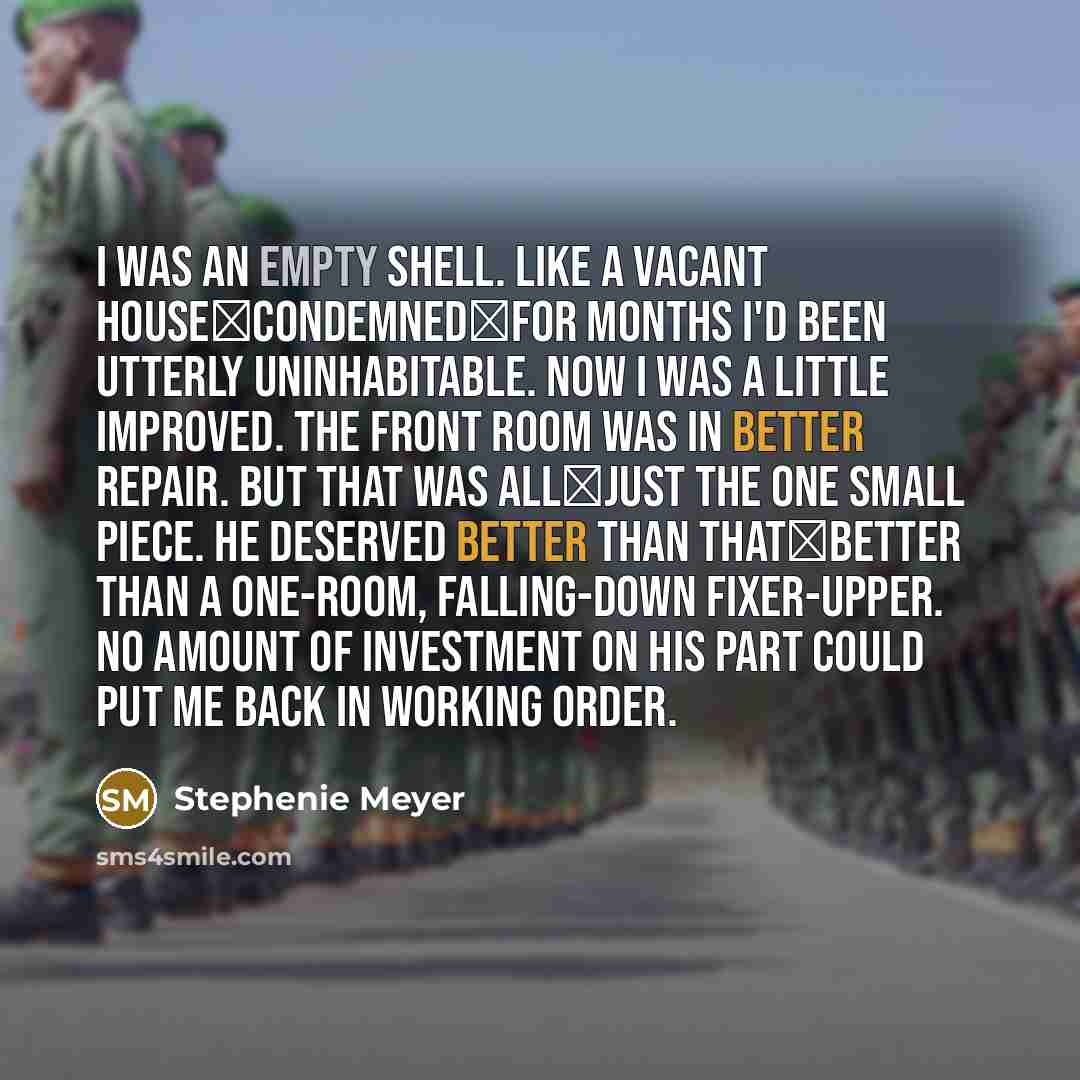 “I was an empty shell. Like a vacant house―condemned―for months I'd been utterly uninhabitable. Now I was a little improved. The front room was in better repair. But that was all―just the one small piece. He deserved better than that―better than a one-room, falling-down fixer-upper. No amount of…” quote by Stephenie Meyer