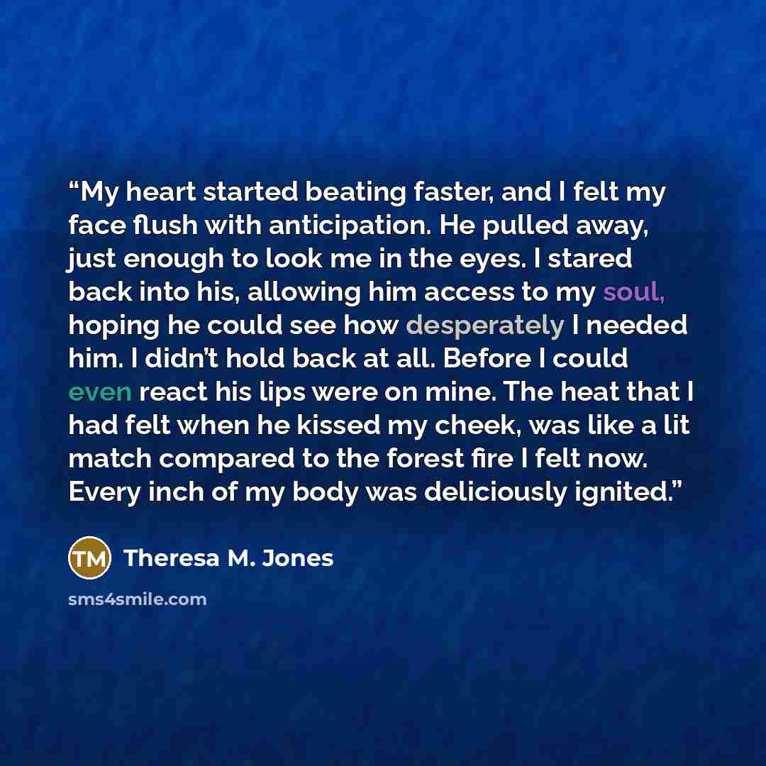 “My heart started beating faster, and I felt my face flush with anticipation. He pulled away, just enough to look me in the eyes. I stared back into his, allowing him access to my soul, hoping he could see how desperately I needed him. I didn’t hold back at all. Before I could even react his lips…” quote by Theresa M. Jones