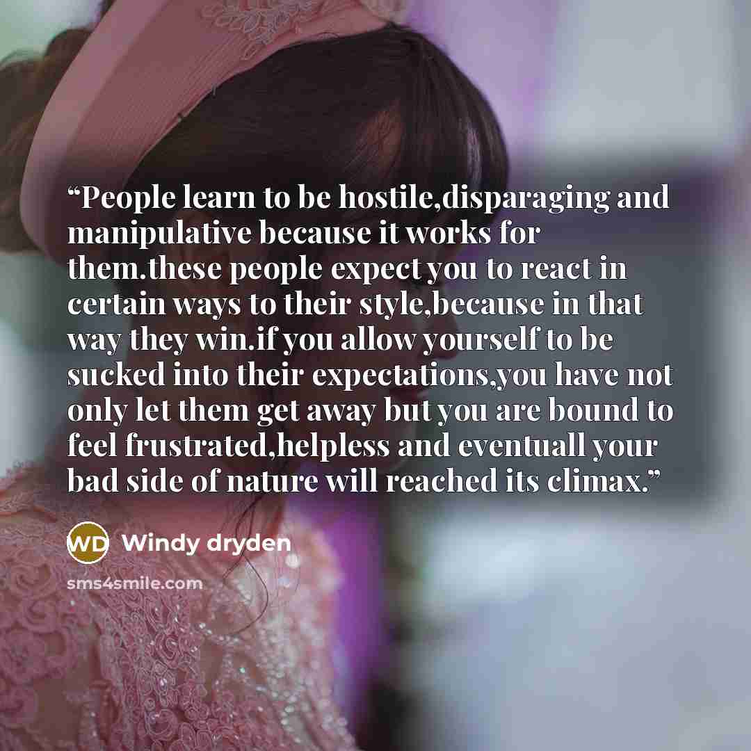“People learn to be hostile,disparaging and manipulative because it works for them.these people expect you to react in certain ways to their style,because in that way they win.if you allow yourself to be sucked into their expectations,you have not only let them get away but you are bound to feel…” quote by Windy dryden