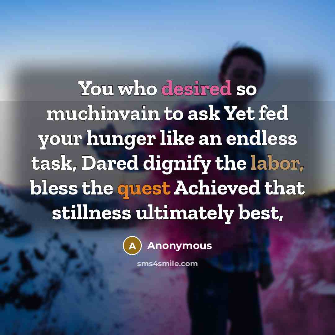 “You who desired so muchinvain to ask Yet fed your hunger like an endless task, Dared dignify the labor, bless the quest Achieved that stillness ultimately best,” quote by Anonymous