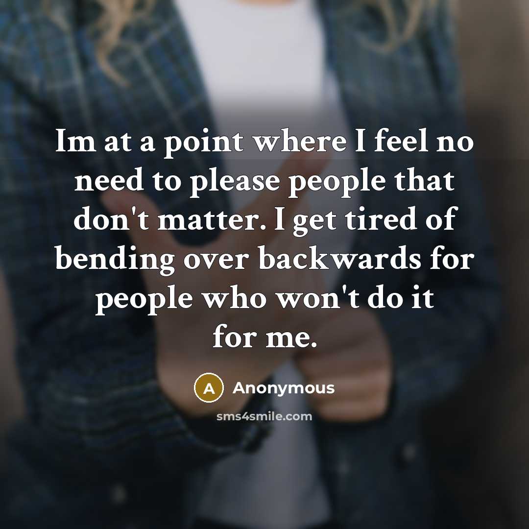 “Im at a point where I feel no need to please people that don't matter. I get tired of bending over backwards for people who won't do it for me.” quote by Anonymous