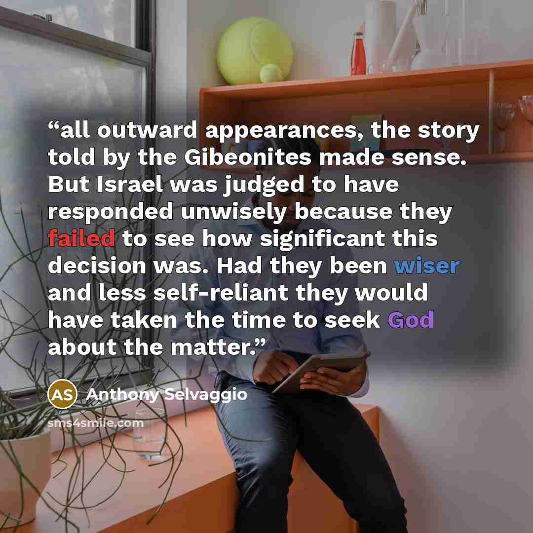 “all outward appearances, the story told by the Gibeonites made sense. But Israel was judged to have responded unwisely because they failed to see how significant this decision was. Had they been wiser and less self-reliant they would have taken the time to seek God about the matter.” quote by Anthony Selvaggio