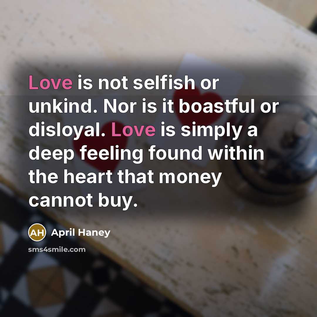 “Love is not selfish or unkind. Nor is it boastful or disloyal. Love is simply a deep feeling found within the heart that money cannot buy.” quote by April Haney