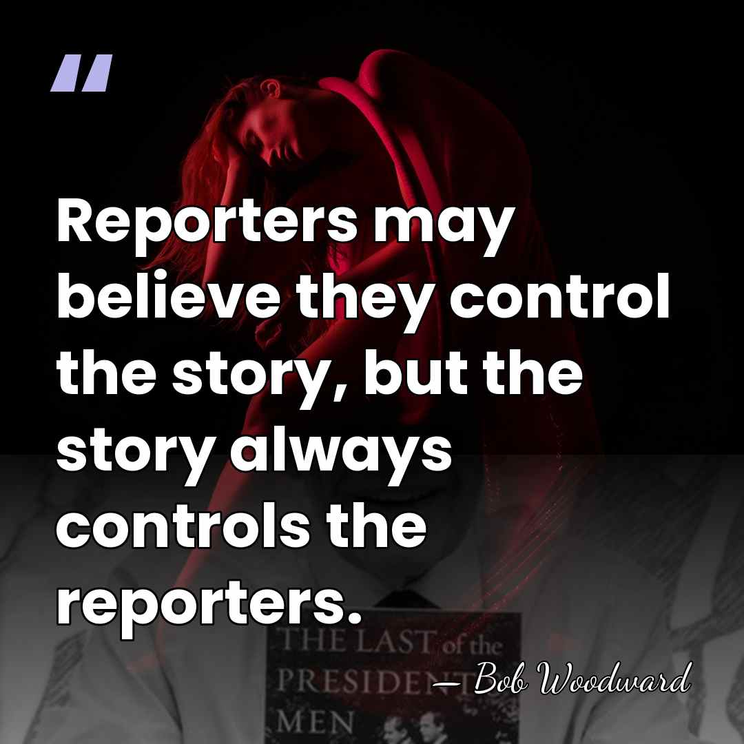 Reporters may believe they control the story, but the story always controls&hellip; - Bob Woodward