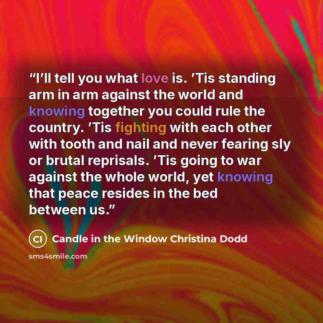 “I’ll tell you what love is. ’Tis standing arm in arm against the world and knowing together you could rule the country. ’Tis fighting with each other with tooth and nail and never fearing sly or brutal reprisals. ’Tis going to war against the whole world, yet knowing that peace resides in the bed…” quote by Candle in the Window Christina Dodd