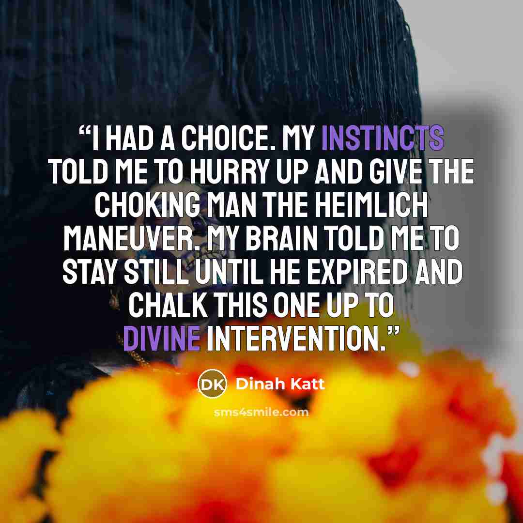 “I had a choice. My instincts told me to hurry up and give the choking man the Heimlich maneuver. My brain told me to stay still until he expired and chalk this one up to divine intervention.” quote by Dinah Katt